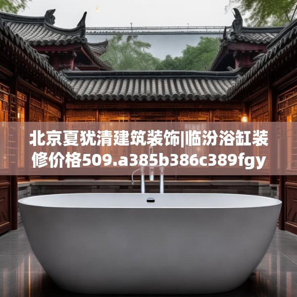 北京夏犹清建筑装饰|临汾浴缸装修价格509.a385b386c389fgy.396fds