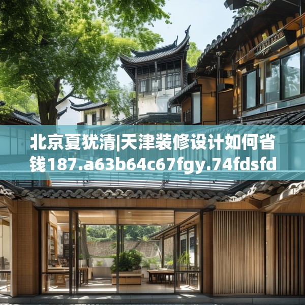 北京夏犹清|天津装修设计如何省钱187.a63b64c67fgy.74fdsfds