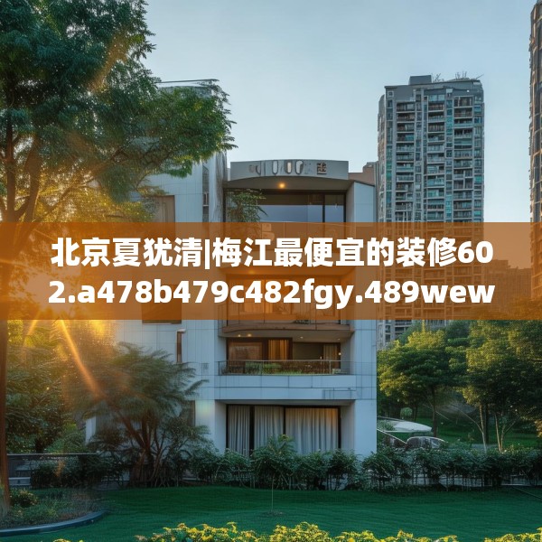 北京夏犹清|梅江最便宜的装修602.a478b479c482fgy.489wew