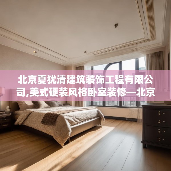 北京夏犹清建筑装饰工程有限公司,美式硬装风格卧室装修—北京夏犹清建筑装饰工程有限公司178.a54b55c58fgy.65dewqe