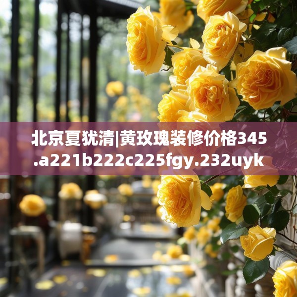 北京夏犹清|黄玫瑰装修价格345.a221b222c225fgy.232uyk