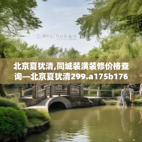 北京夏犹清,同城装潢装修价格查询—北京夏犹清299.a175b176c179fgy.186cvcx