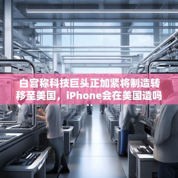 白宫称科技巨头正加紧将制造转移至美国，iPhone会在美国造吗？
