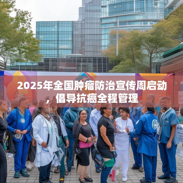 2025年全国肿瘤防治宣传周启动，倡导抗癌全程管理