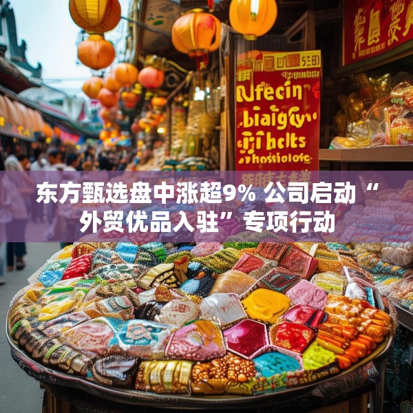 东方甄选盘中涨超9% 公司启动“外贸优品入驻”专项行动