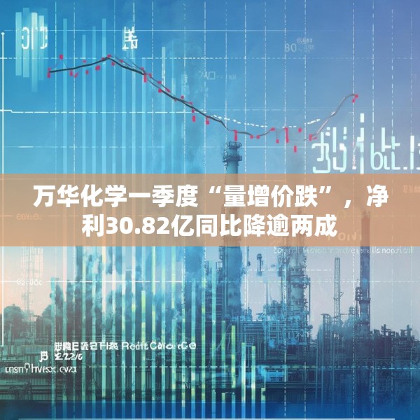 万华化学一季度“量增价跌”，净利30.82亿同比降逾两成