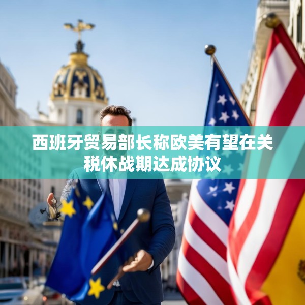 西班牙贸易部长称欧美有望在关税休战期达成协议