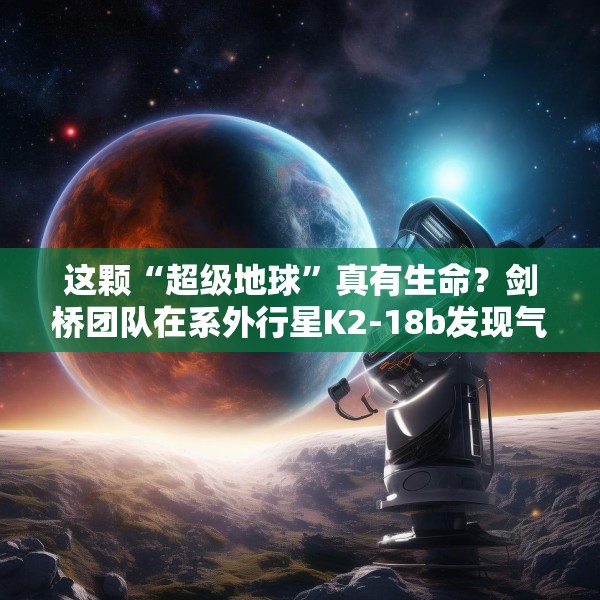 这颗“超级地球”真有生命？剑桥团队在系外行星K2-18b发现气体证据