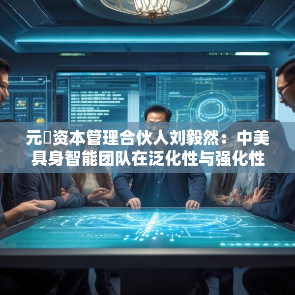 元璟资本管理合伙人刘毅然：中美具身智能团队在泛化性与强化性技术上存在区别