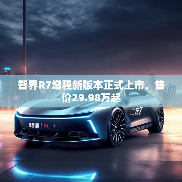 智界R7增程新版本正式上市，售价29.98万起