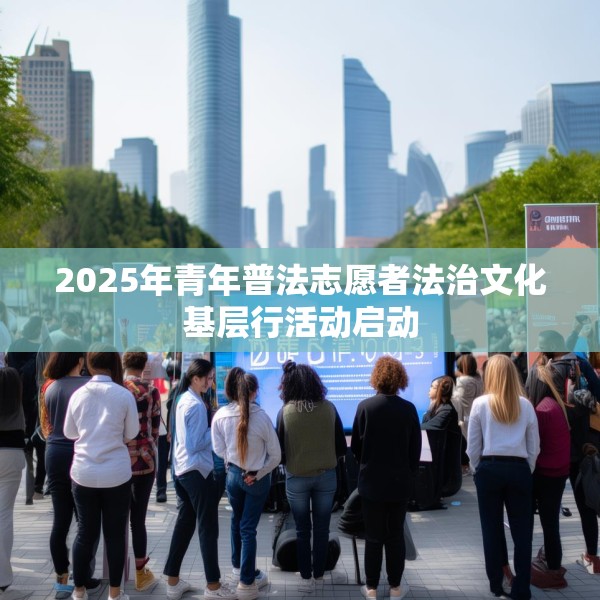2025年青年普法志愿者法治文化基层行活动启动