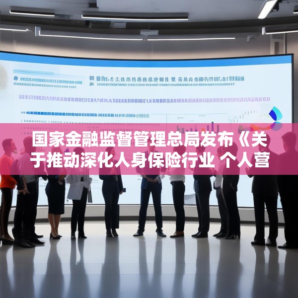 国家金融监督管理总局发布《关于推动深化人身保险行业 个人营销体制改革的通知》