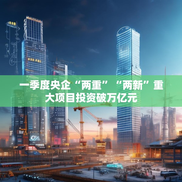 一季度央企“两重”“两新”重大项目投资破万亿元