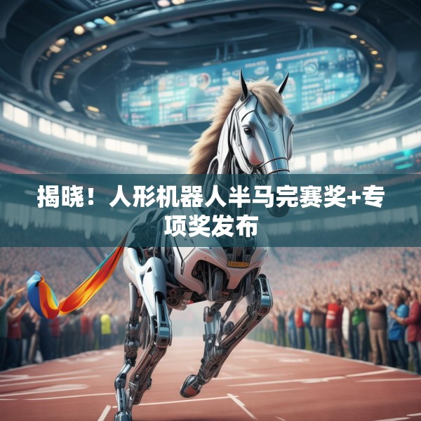 揭晓！人形机器人半马完赛奖+专项奖发布