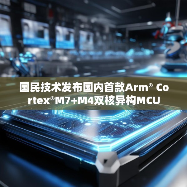 国民技术发布国内首款Arm® Cortex®M7+M4双核异构MCU