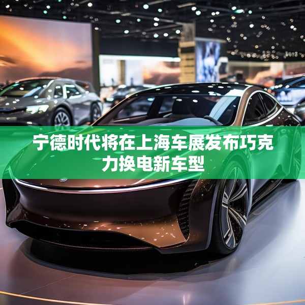 宁德时代将在上海车展发布巧克力换电新车型