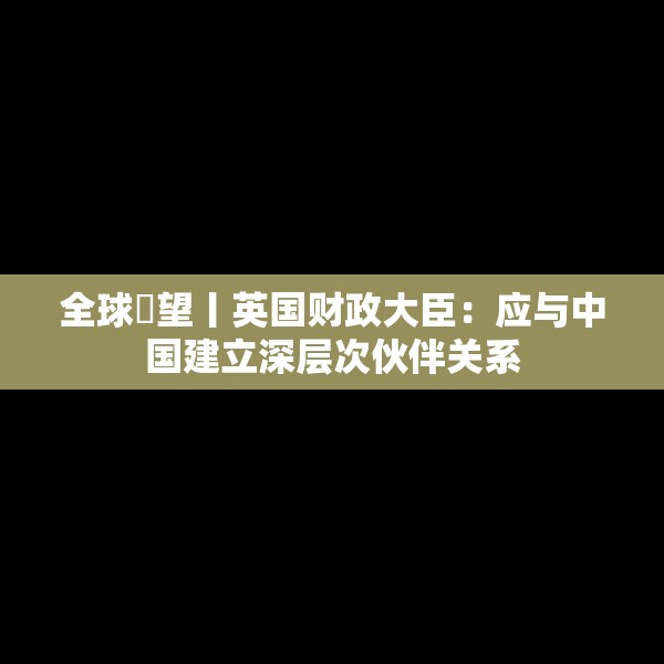 全球瞭望丨英国财政大臣：应与中国建立深层次伙伴关系