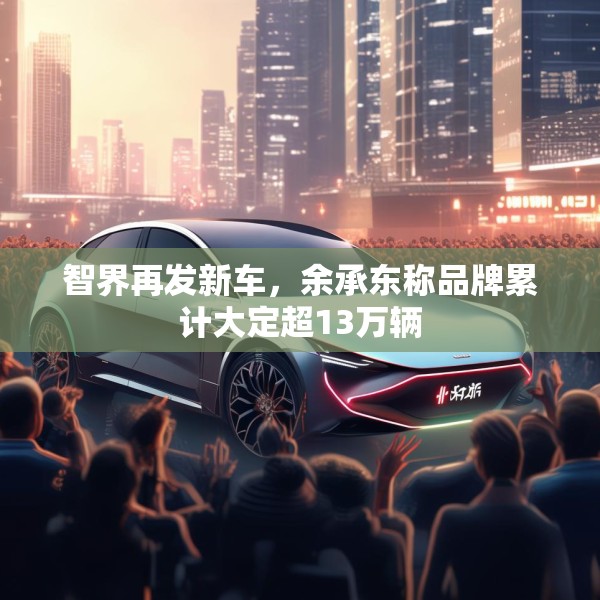 智界再发新车，余承东称品牌累计大定超13万辆