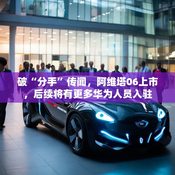 破“分手”传闻，阿维塔06上市，后续将有更多华为人员入驻