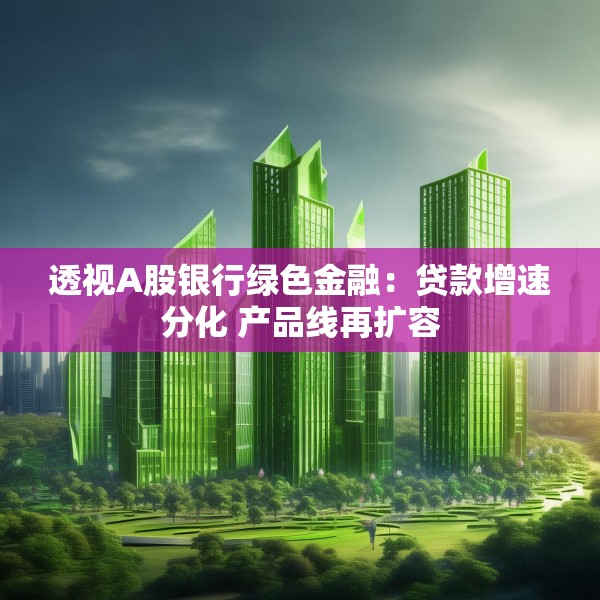 透视A股银行绿色金融：贷款增速分化 产品线再扩容