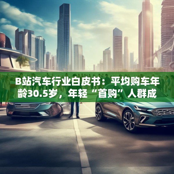 B站汽车行业白皮书：平均购车年龄30.5岁，年轻“首购”人群成车企增量目标