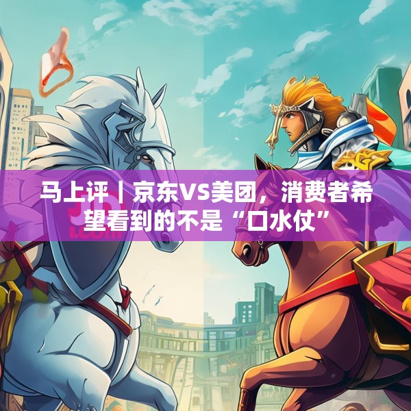 马上评｜京东VS美团，消费者希望看到的不是“口水仗”