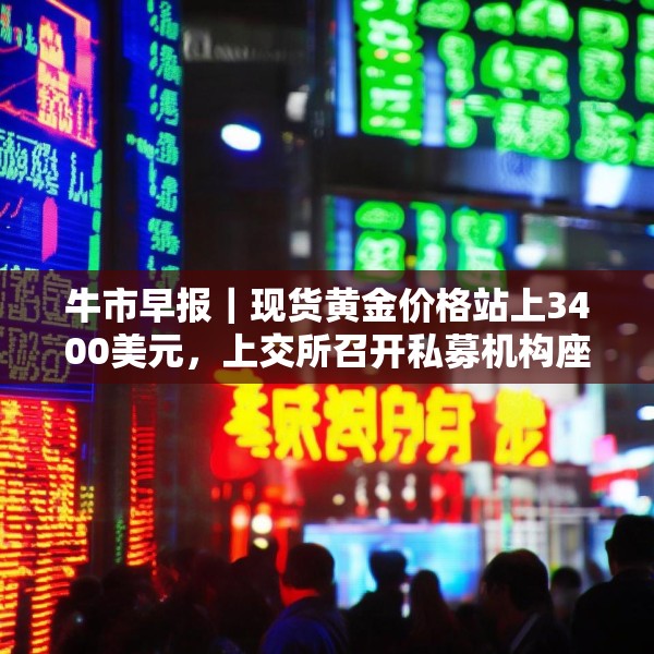 牛市早报｜现货黄金价格站上3400美元，上交所召开私募机构座谈会