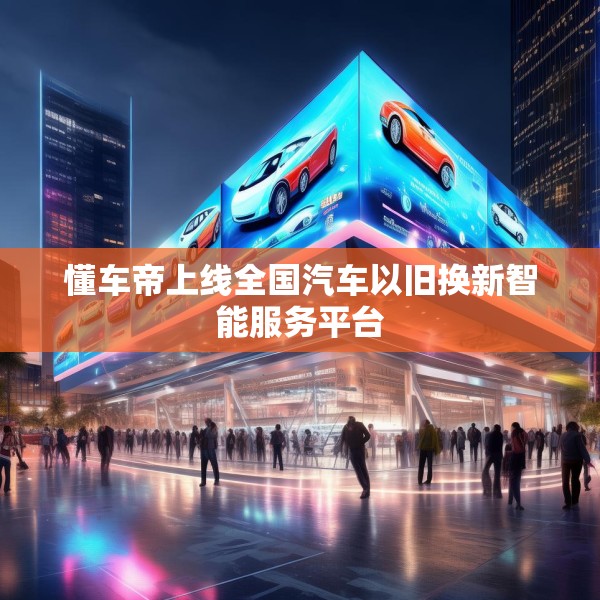 懂车帝上线全国汽车以旧换新智能服务平台