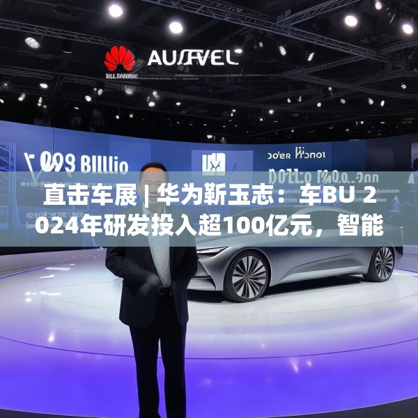 直击车展 | 华为靳玉志：车BU 2024年研发投入超100亿元，智能化部件发货量超2300万套