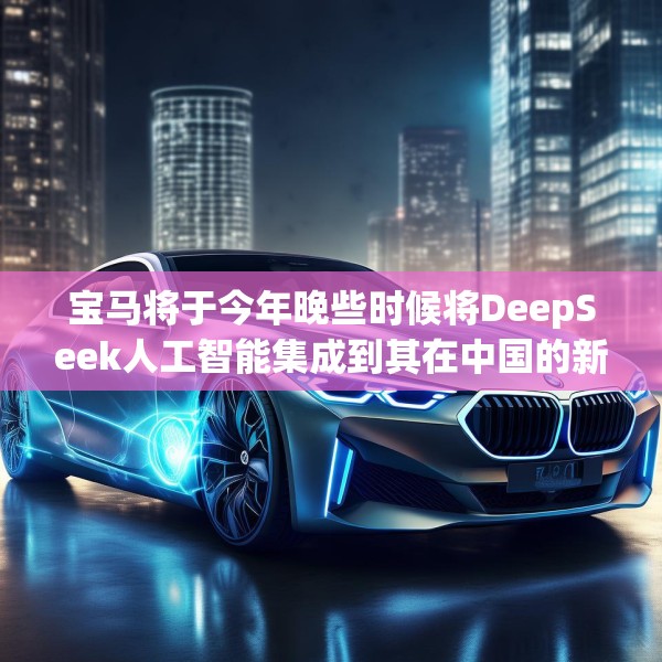 宝马将于今年晚些时候将DeepSeek人工智能集成到其在中国的新车中