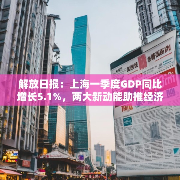 解放日报：上海一季度GDP同比增长5.1%，两大新动能助推经济“开门红”