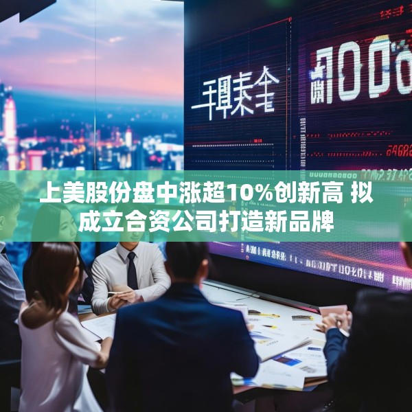 上美股份盘中涨超10%创新高 拟成立合资公司打造新品牌
