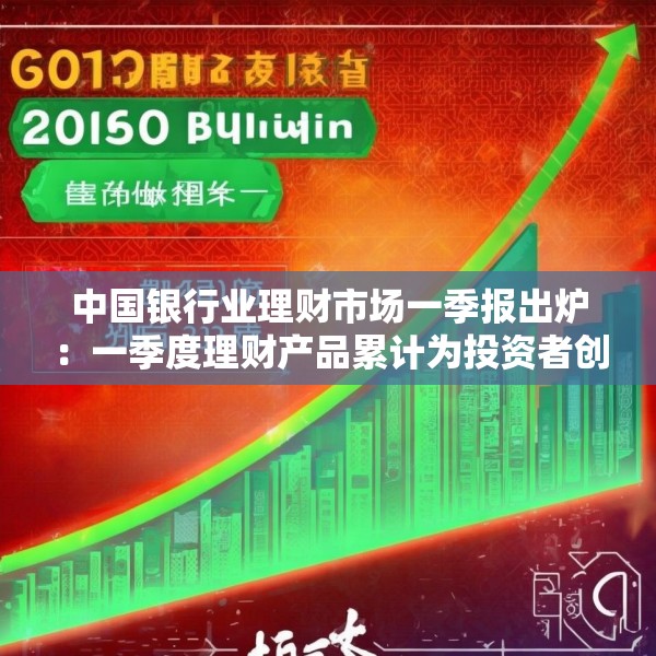 中国银行业理财市场一季报出炉：一季度理财产品累计为投资者创造收益2060亿元
