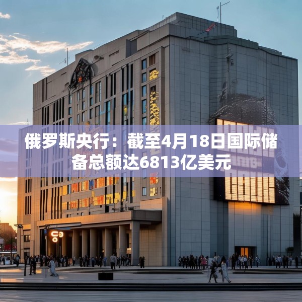 俄罗斯央行：截至4月18日国际储备总额达6813亿美元