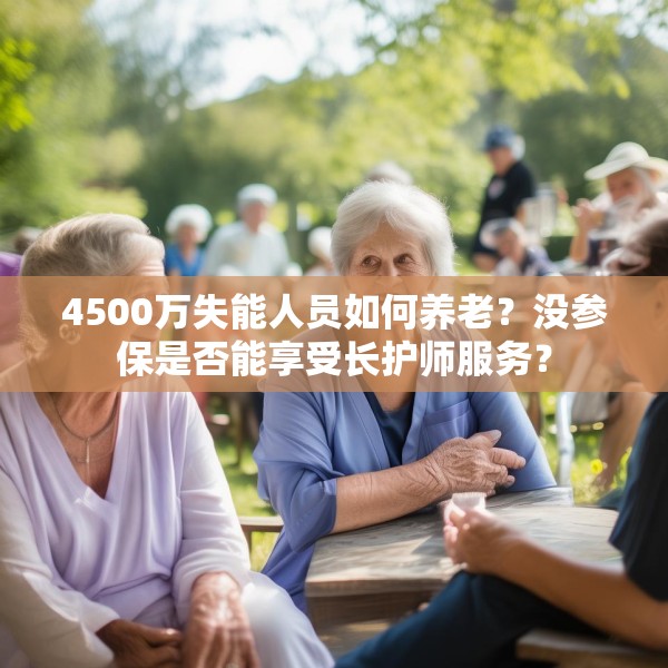 4500万失能人员如何养老？没参保是否能享受长护师服务？