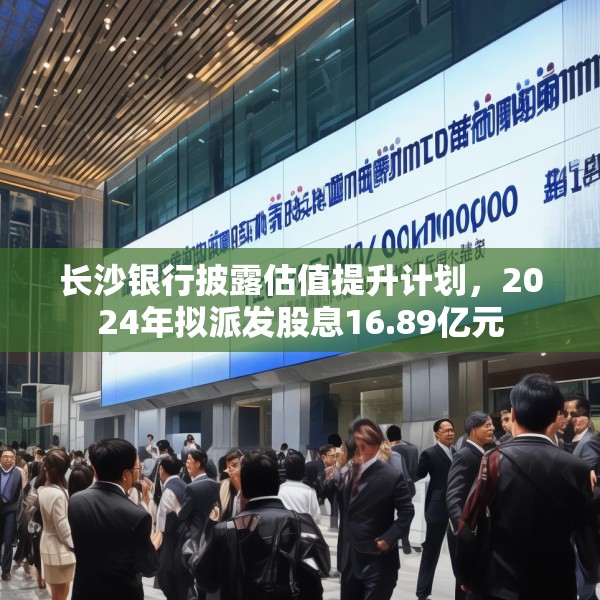 长沙银行披露估值提升计划，2024年拟派发股息16.89亿元