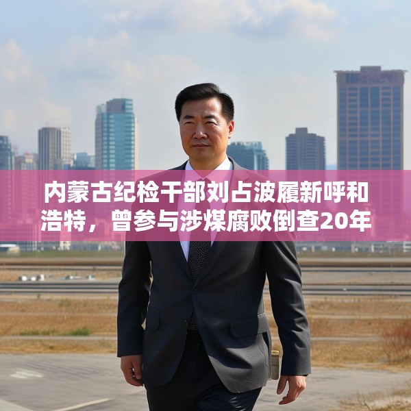 内蒙古纪检干部刘占波履新呼和浩特，曾参与涉煤腐败倒查20年工作