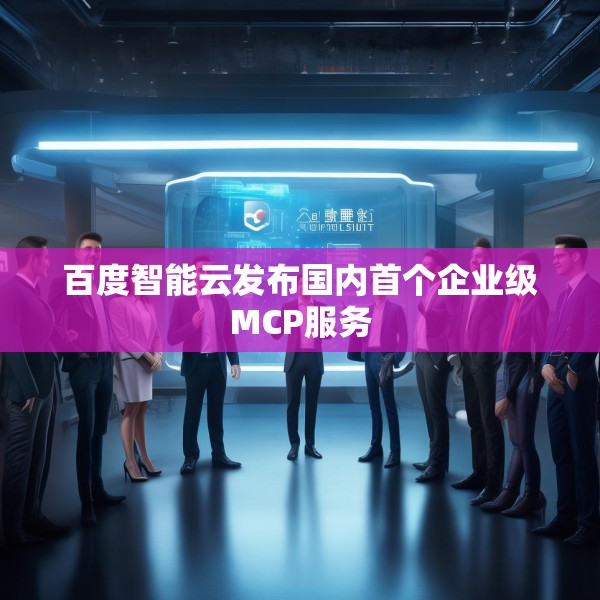 百度智能云发布国内首个企业级MCP服务