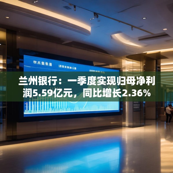兰州银行：一季度实现归母净利润5.59亿元，同比增长2.36%