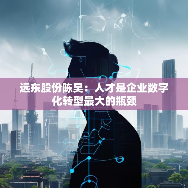 远东股份陈昊：人才是企业数字化转型最大的瓶颈
