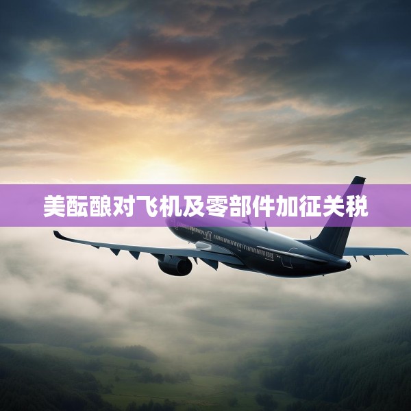 美酝酿对飞机及零部件加征关税