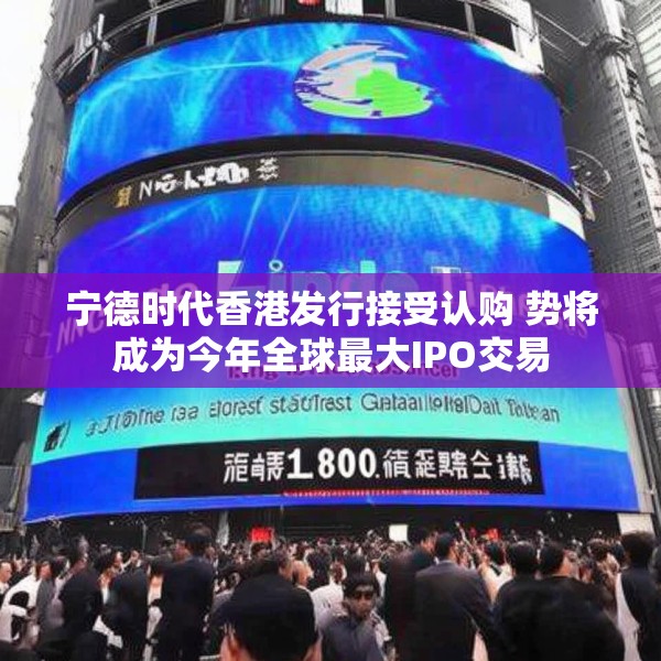 宁德时代香港发行接受认购 势将成为今年全球最大IPO交易