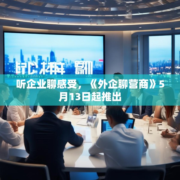 听企业聊感受，《外企聊营商》5月13日起推出
