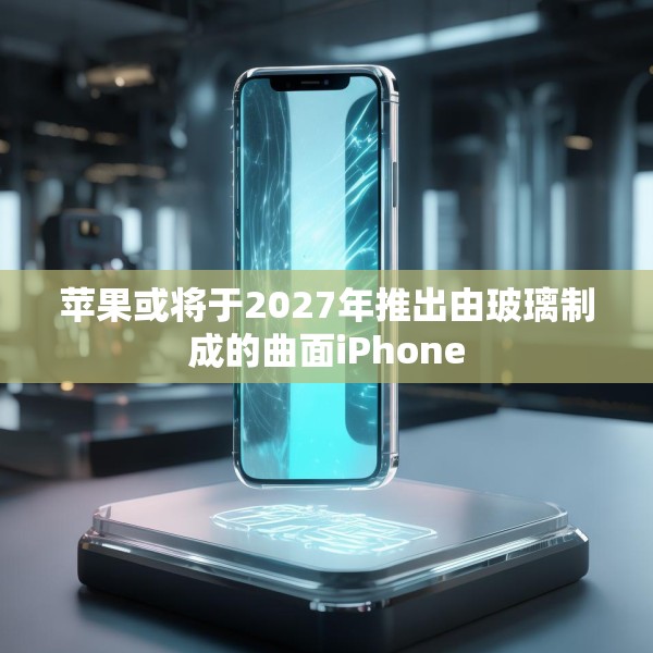 苹果或将于2027年推出由玻璃制成的曲面iPhone