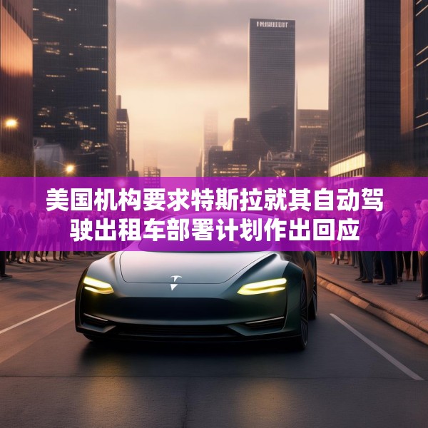 美国机构要求特斯拉就其自动驾驶出租车部署计划作出回应