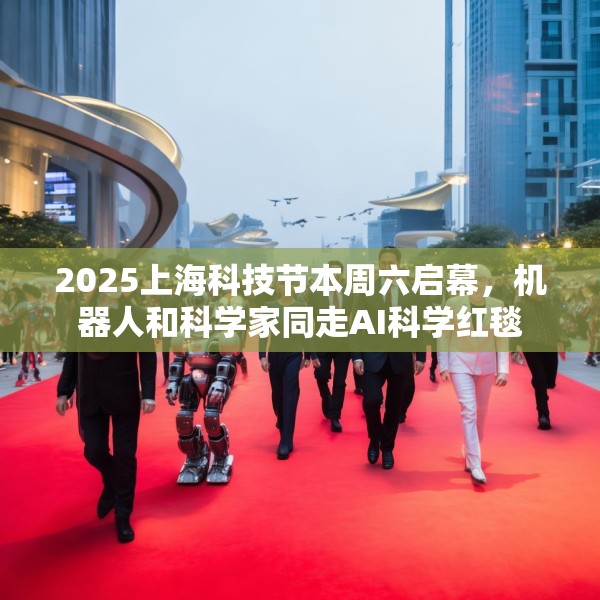 2025上海科技节本周六启幕，机器人和科学家同走AI科学红毯