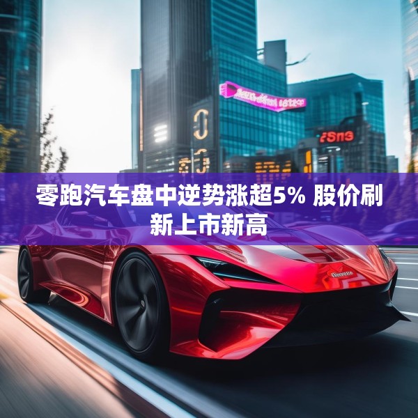 零跑汽车盘中逆势涨超5% 股价刷新上市新高