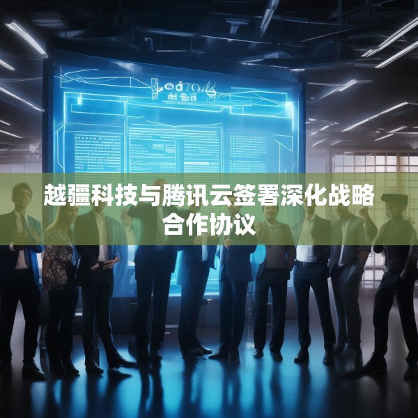 越疆科技与腾讯云签署深化战略合作协议