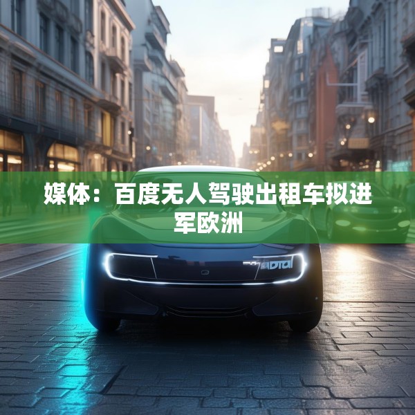 媒体：百度无人驾驶出租车拟进军欧洲