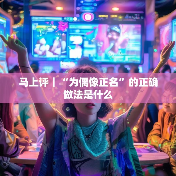 马上评｜“为偶像正名”的正确做法是什么